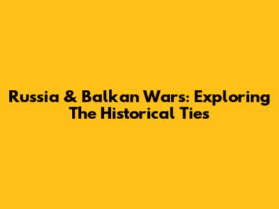 Russia & Balkan Wars: Exploring The Historical Ties