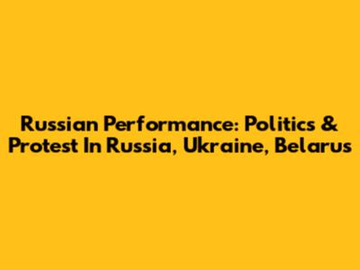 Russian Performance: Politics & Protest In Russia, Ukraine, Belarus