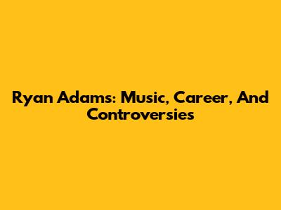 Ryan Adams: Music, Career, And Controversies