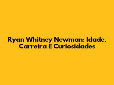 Ryan Whitney Newman: Idade, Carreira E Curiosidades