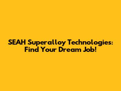 SEAH Superalloy Technologies: Find Your Dream Job!