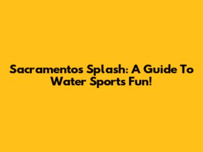 Sacramento's Splash: A Guide To Water Sports Fun!
