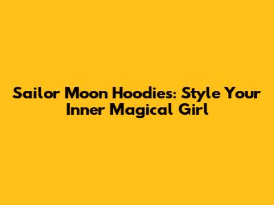 Sailor Moon Hoodies: Style Your Inner Magical Girl