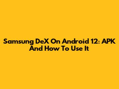 Samsung DeX On Android 12: APK And How To Use It