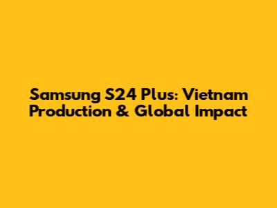 Samsung S24 Plus: Vietnam Production & Global Impact