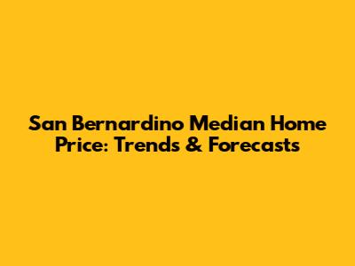 San Bernardino Median Home Price: Trends & Forecasts