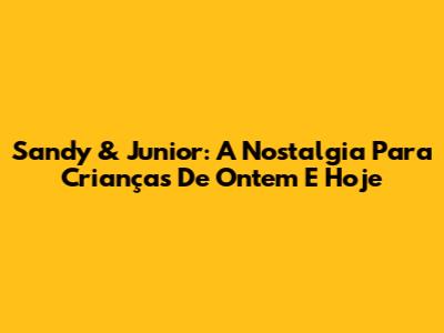 Sandy & Junior: A Nostalgia Para Crianças De Ontem E Hoje