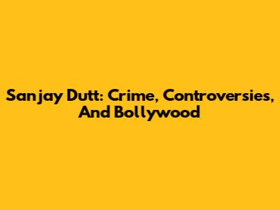 Sanjay Dutt: Crime, Controversies, And Bollywood