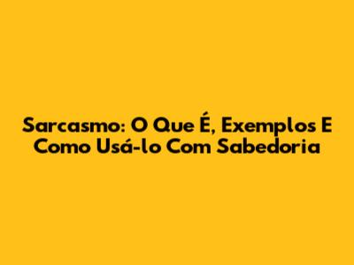 Sarcasmo: O Que É, Exemplos E Como Usá-lo Com Sabedoria