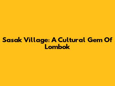 Sasak Village: A Cultural Gem Of Lombok