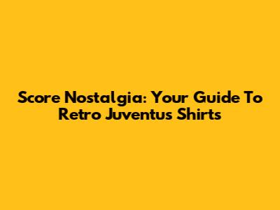 Score Nostalgia: Your Guide To Retro Juventus Shirts
