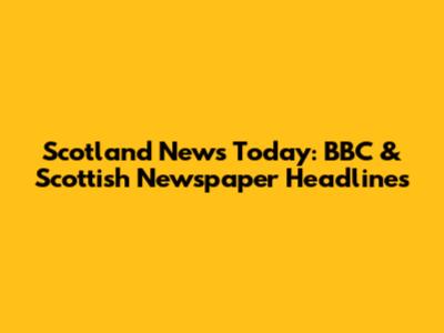 Scotland News Today: BBC & Scottish Newspaper Headlines