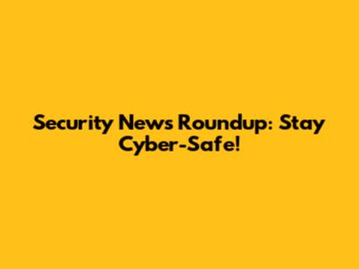Security News Roundup: Stay Cyber-Safe!