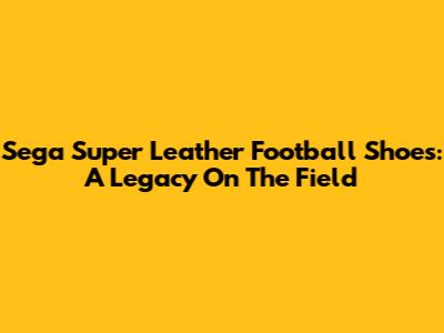 Sega Super Leather Football Shoes: A Legacy On The Field