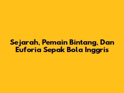 Sejarah, Pemain Bintang, Dan Euforia Sepak Bola Inggris