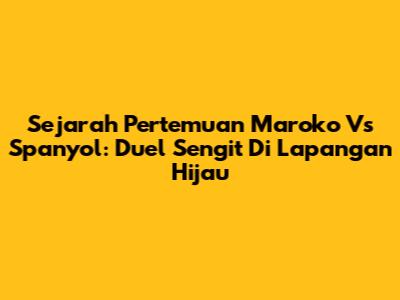 Sejarah Pertemuan Maroko Vs Spanyol: Duel Sengit Di Lapangan Hijau