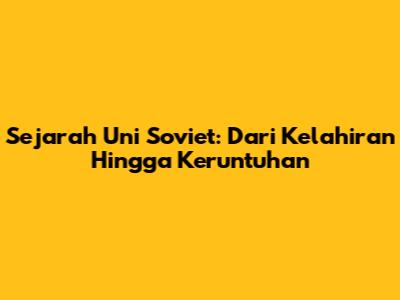 Sejarah Uni Soviet: Dari Kelahiran Hingga Keruntuhan