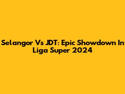 Selangor Vs JDT: Epic Showdown In Liga Super 2024