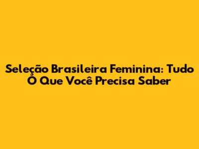 Seleção Brasileira Feminina: Tudo O Que Você Precisa Saber