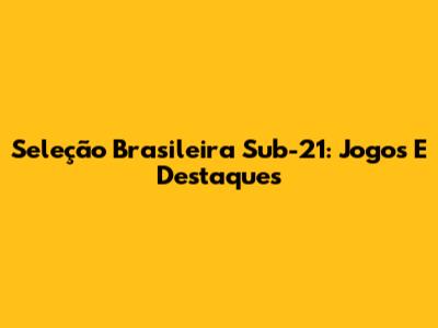 Seleção Brasileira Sub-21: Jogos E Destaques