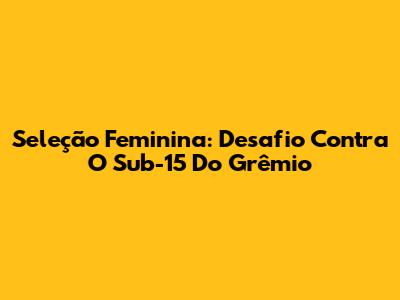 Seleção Feminina: Desafio Contra O Sub-15 Do Grêmio
