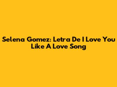 Selena Gomez: Letra De "I Love You Like A Love Song"