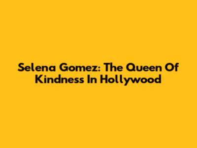 Selena Gomez: The Queen Of Kindness In Hollywood