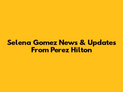 Selena Gomez News & Updates From Perez Hilton