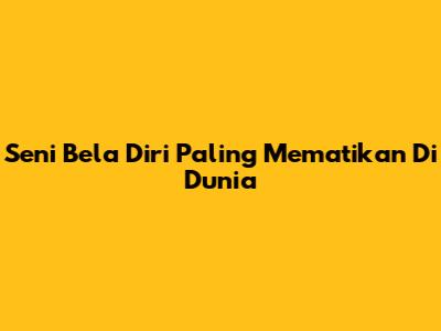 Seni Bela Diri Paling Mematikan Di Dunia