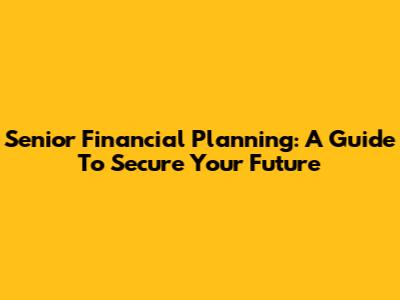 Senior Financial Planning: A Guide To Secure Your Future