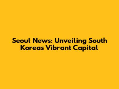 Seoul News: Unveiling South Korea's Vibrant Capital