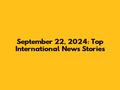 September 22, 2024: Top International News Stories