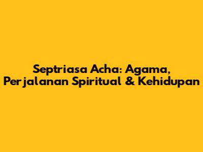 Septriasa Acha: Agama, Perjalanan Spiritual & Kehidupan