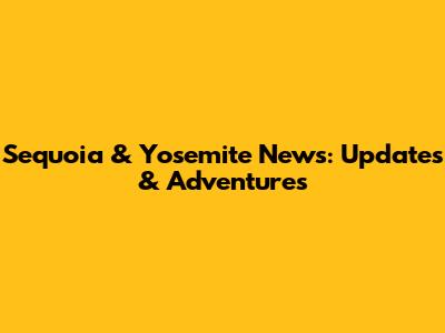 Sequoia & Yosemite News: Updates & Adventures