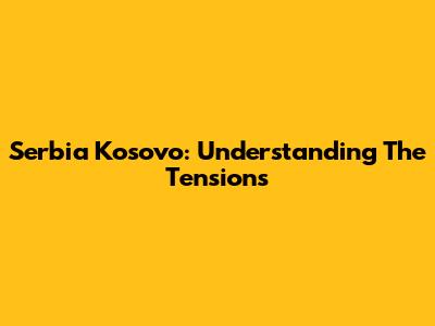 Serbia Kosovo: Understanding The Tensions