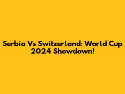 Serbia Vs Switzerland: World Cup 2024 Showdown!
