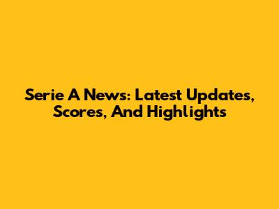 Serie A News: Latest Updates, Scores, And Highlights