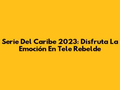 Serie Del Caribe 2023: Disfruta La Emoción En Tele Rebelde