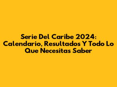 Serie Del Caribe 2024: Calendario, Resultados Y Todo Lo Que Necesitas Saber