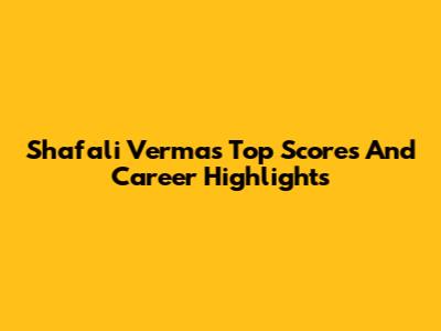 Shafali Verma's Top Scores And Career Highlights
