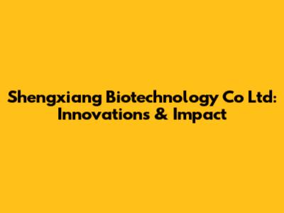 Shengxiang Biotechnology Co Ltd: Innovations & Impact