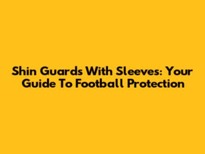 Shin Guards With Sleeves: Your Guide To Football Protection