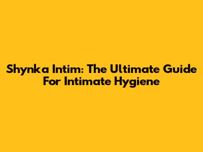 Shynka Intim: The Ultimate Guide For Intimate Hygiene