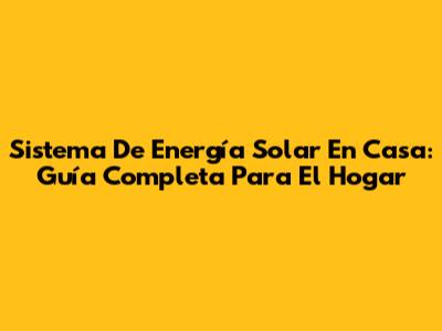 Sistema De Energía Solar En Casa: Guía Completa Para El Hogar