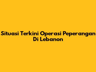 Situasi Terkini Operasi Peperangan Di Lebanon
