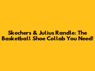 Skechers & Julius Randle: The Basketball Shoe Collab You Need!