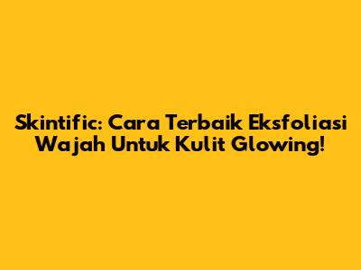 Skintific: Cara Terbaik Eksfoliasi Wajah Untuk Kulit Glowing!