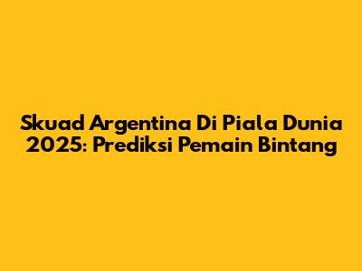 Skuad Argentina Di Piala Dunia 2025: Prediksi Pemain Bintang