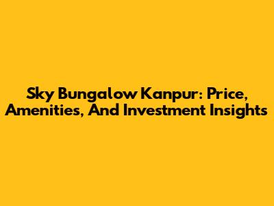 Sky Bungalow Kanpur: Price, Amenities, And Investment Insights