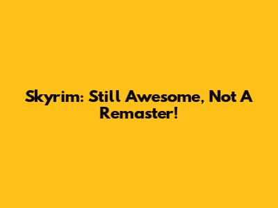 Skyrim: Still Awesome, Not A Remaster!